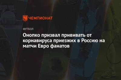 Виктор Онопко - Онопко призвал прививать от корнавируса приезжих в Россию на матчи Евро фанатов - championat.com - Москва - Санкт-Петербург - Сочи - Краснодар