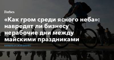 «Как гром среди ясного неба»: навредят ли бизнесу нерабочие дни между майскими праздниками - forbes.ru