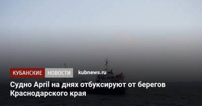 Судно April на днях отбуксируют от берегов Краснодарского края - kubnews.ru - Краснодарский край - Грузия - Турция - Темрюк