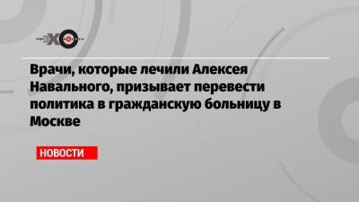 Алексей Навальный - Врачи, которые лечили Алексея Навального, призывает перевести политика в гражданскую больницу в Москве - echo.msk.ru - Москва