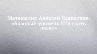 Математик Алексей Савватеев: «Базовый уровень ЕГЭ сдать легко» - chelny-izvest.ru