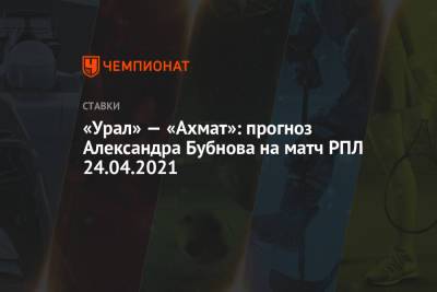 Александр Бубнов - «Урал» — «Ахмат»: прогноз Александра Бубнова на матч РПЛ 24.04.2021 - championat.com - Екатеринбург