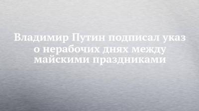 Владимир Путин - Анна Попова - Владимир Путин подписал указ о нерабочих днях между майскими праздниками - chelny-izvest.ru