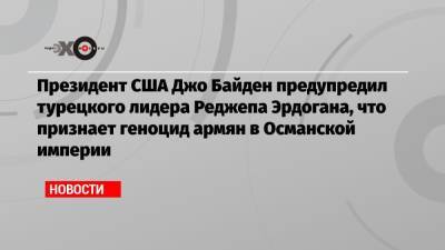 Реджеп Эрдоган - Джо Байден - Президент США Джо Байден предупредил турецкого лидера Реджепа Эрдогана, что признает геноцид армян в Османской империи - echo.msk.ru - Турция - Османская Империя