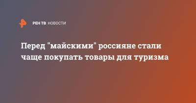 Перед "майскими" россияне стали чаще покупать товары для туризма - ren.tv - Россия