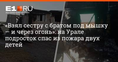 «Взял сестру с братом под мышку — и через огонь»: на Урале подросток спас из пожара двух детей - e1.ru - Екатеринбург - Свердловская обл.