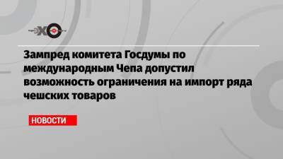 Алексей Чепа - Зампред комитета Госдумы по международным Чепа допустил возможность ограничения на импорт ряда чешских товаров - echo.msk.ru - Москва