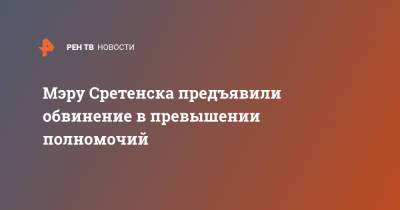 Мэру Сретенска предъявили обвинение в превышении полномочий - ren.tv - Забайкальский край - Сретенск