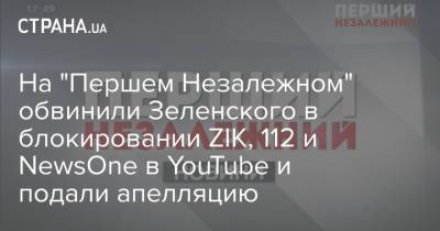 На "Першем Незалежном" обвинили Зеленского в блокировании ZIK, 112 и NewsOne в YouTube и подали апелляцию - strana.ua