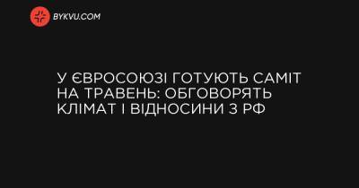 У Євросоюзі готують саміт на травень: обговорять клімат і відносини з РФ - bykvu.com - Росія