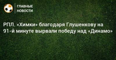 Максим Глушенков - РПЛ. «Химки» благодаря Глушенкову на 91-й минуте вырвали победу над «Динамо» - bombardir.ru - Москва