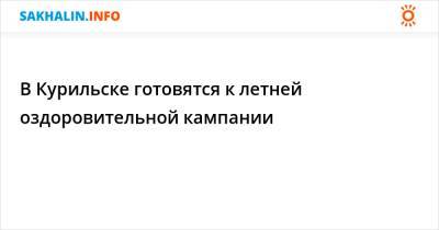 В Курильске готовятся к летней оздоровительной кампании - sakhalin.info - Курильск