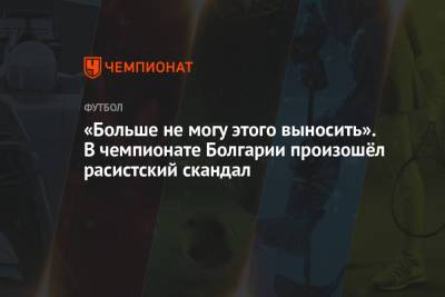 «Больше не могу этого выносить». В чемпионате Болгарии произошёл расистский скандал - championat.com - Болгария