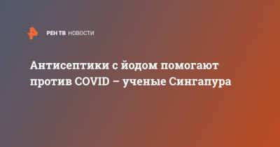 Антисептики с йодом помогают против COVID – ученые Сингапура - ren.tv - Сингапур - Республика Сингапур