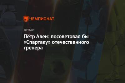 Петр Авен - Андрей Панков - Пётр Авен: посоветовал бы «Спартаку» отечественного тренера - championat.com - Москва