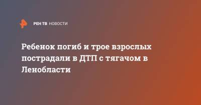 Ребенок погиб и трое взрослых пострадали в ДТП с тягачом в Ленобласти - ren.tv - Ленинградская обл. - р-н Кировский