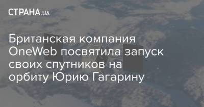 Юрий Гагарин - Британская компания OneWeb посвятила запуск своих спутников на орбиту Юрию Гагарину - strana.ua - Англия