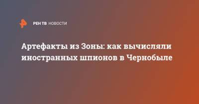Артефакты из Зоны: как вычисляли иностранных шпионов в Чернобыле - ren.tv