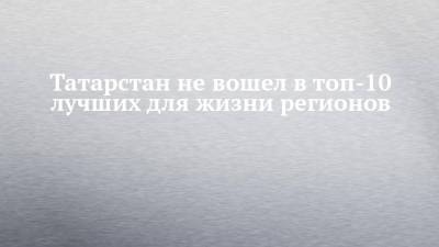 Татарстан не вошел в топ-10 лучших для жизни регионов - chelny-izvest.ru - респ. Татарстан