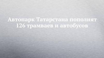 Автопарк Татарстана пополнят 126 трамваев и автобусов - chelny-izvest.ru - респ. Татарстан - Казань - Нижнекамск