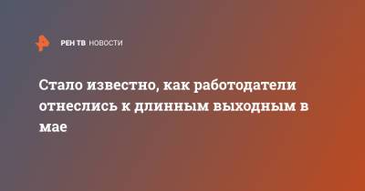 Стало известно, как работодатели отнеслись к длинным выходным в мае - ren.tv