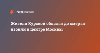 Жителя Курской области до смерти избили в центре Москвы - ren.tv - Москва - Курская обл.
