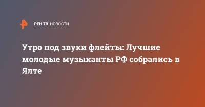 Утро под звуки флейты: Лучшие молодые музыканты РФ собрались в Ялте - ren.tv - Россия - Крым - Ялта