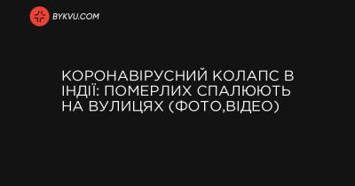 Коронавірусний колапс в Індії: померлих спалюють на вулицях (фото,відео) - bykvu.com - Украина
