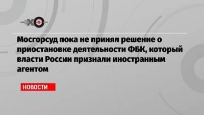 Иван Павлов - Мосгорсуд пока не принял решение о приостановке деятельности ФБК, который власти России признали иностранным агентом - echo.msk.ru - Москва