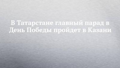 В Татарстане главный парад в День Победы пройдет в Казани - chelny-izvest.ru - респ. Татарстан - Казань - Архангельск