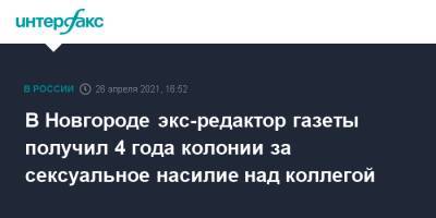 В Новгороде экс-редактор газеты получил 4 года колонии за сексуальное насилие над коллегой - interfax.ru - Москва - Великий Новгород - Великий Новгород