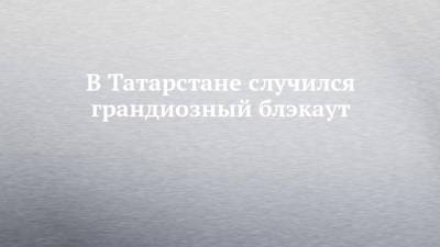 В Татарстане случился грандиозный блэкаут - chelny-izvest.ru - респ. Татарстан - Казань