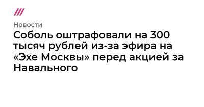 Алексей Навальный - Соболь оштрафовали на 300 тысяч рублей из-за эфира на «Эхе Москвы» перед акцией за Навального - tvrain.ru - Москва
