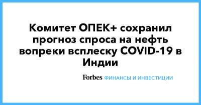 Комитет ОПЕК+ сохранил прогноз спроса на нефть вопреки всплеску COVID-19 в Индии - forbes.ru - Япония - Бразилия