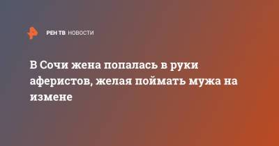 В Сочи жена попалась в руки аферистов, желая поймать мужа на измене - ren.tv - Сочи