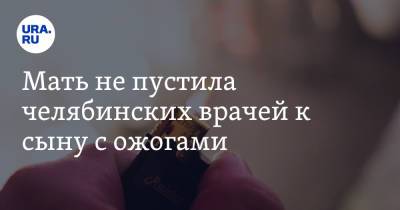 Мать не пустила челябинских врачей к сыну с ожогами - ura.news - Копейск