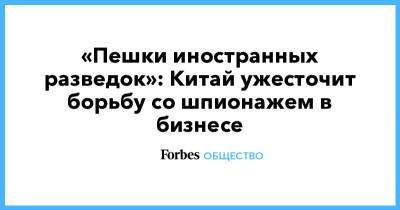«Пешки иностранных разведок»: Китай ужесточит борьбу со шпионажем в бизнесе - forbes.ru - Китай