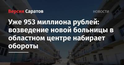 Уже 953 миллиона рублей: возведение новой больницы в областном центре набирает обороты - nversia.ru - Саратов
