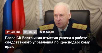 Александр Бастрыкин - Глава СК Бастрыкин отметил успехи в работе следственного управления по Краснодарскому краю - kubnews.ru - Краснодарский край - Следственный Комитет