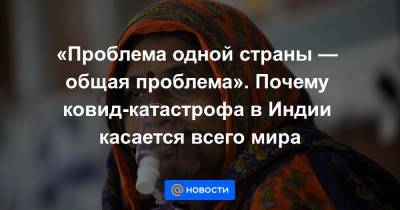 «Проблема одной страны — общая проблема». Почему ковид-катастрофа в Индии касается всего мира - news.mail.ru