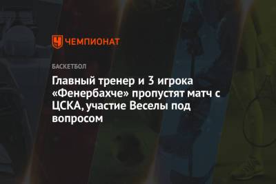 Главный тренер и 3 игрока «Фенербахче» пропустят матч с ЦСКА, участие Веселы под вопросом - championat.com - Стамбул