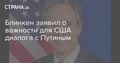 Владимир Путин - Тони Блинкен - Энтони Блинкен - Джо Байден - Блинкен заявил о важности для США диалога с Путиным - strana.ua - Украина - Вашингтон - Переговоры