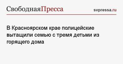 В Красноярском крае полицейские вытащили семью с тремя детьми из горящего дома - svpressa.ru - Красноярский край