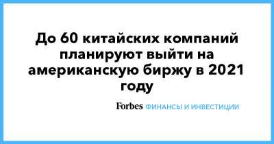 До 60 китайских компаний планируют выйти на американскую биржу в 2021 году - forbes.ru - Китай