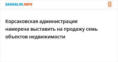 Корсаковская администрация намерена выставить на продажу семь объектов недвижимости - sakhalin.info
