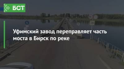 Уфимский завод переправляет часть моста в Бирск по реке - bash.news - Уфа - Нижегородская обл. - Бирск