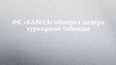 ФК «КАМАЗ» обыграл лидера турнирной таблицы - chelny-izvest.ru - Новосибирск - Набережные Челны - Тюмень - Пермь - Барнаул