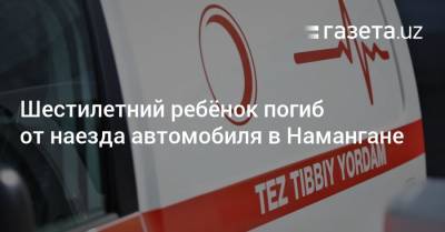 Шестилетний ребёнок погиб от наезда автомобиля в Намангане - gazeta.uz - Узбекистан - Наманганская обл.