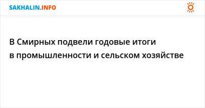 В Смирных подвели годовые итоги в промышленности и сельском хозяйстве - sakhalin.info