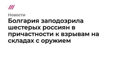 Емельян Гебрев - Христо Грозев - Болгария заподозрила шестерых россиян в причастности к взрывам на складах с оружием - tvrain.ru - Грузия - Болгария